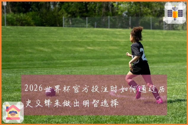2026世界杯官方投注时如何通过历史交锋来做出明智选择